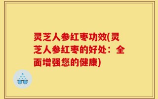 灵芝人参红枣功效(灵芝人参红枣的好处：全面增强您的健康)