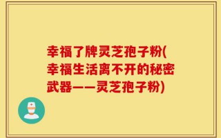 幸福了牌灵芝孢子粉(幸福生活离不开的秘密武器——灵芝孢子粉)