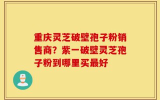 重庆灵芝破壁孢子粉销售商？紫一破壁灵芝孢子粉到哪里买最好