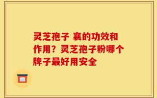 灵芝孢子 襄的功效和作用？灵芝孢子粉哪个牌子最好用安全