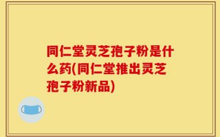 同仁堂灵芝孢子粉是什么药(同仁堂推出灵芝孢子粉新品)