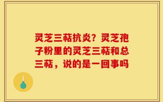 灵芝三萜抗炎？灵芝孢子粉里的灵芝三萜和总三萜，说的是一回事吗