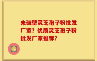 未破壁灵芝孢子粉批发厂家？优质灵芝孢子粉批发厂家推荐？