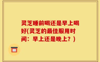 灵芝睡前喝还是早上喝好(灵芝的最佳服用时间：早上还是晚上？)