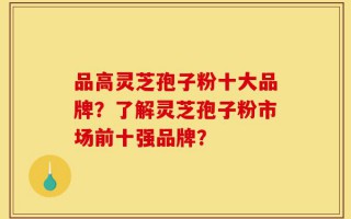 品高灵芝孢子粉十大品牌？了解灵芝孢子粉市场前十强品牌？