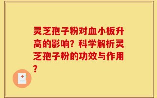 灵芝孢子粉对血小板升高的影响？科学解析灵芝孢子粉的功效与作用？