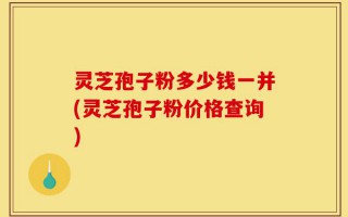 灵芝孢子粉多少钱一并(灵芝孢子粉价格查询)