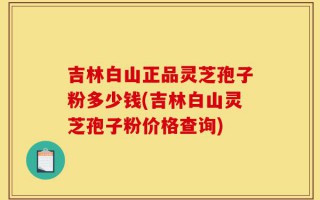 吉林白山正品灵芝孢子粉多少钱(吉林白山灵芝孢子粉价格查询)