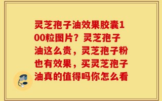 灵芝孢子油效果胶囊100粒图片？灵芝孢子油这么贵，灵芝孢子粉也有效果，买灵芝孢子油真的值得吗你怎么看
