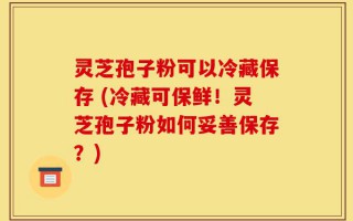灵芝孢子粉可以冷藏保存 (冷藏可保鲜！灵芝孢子粉如何妥善保存？)