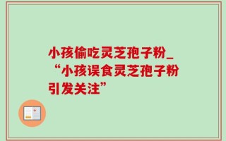 小孩偷吃灵芝孢子粉_“小孩误食灵芝孢子粉引发关注”