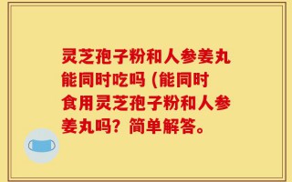 灵芝孢子粉和人参姜丸能同时吃吗 (能同时食用灵芝孢子粉和人参姜丸吗？简单解答。