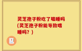 灵芝孢子粉吃了瞌睡吗(灵芝孢子粉能导致嗜睡吗？)