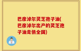 巴彦淖尔灵芝孢子油(巴彦淖尔出产的灵芝孢子油走俏全国)