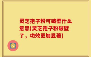 灵芝孢子粉可破壁什么意思(灵芝孢子粉破壁了，功效更加显著)