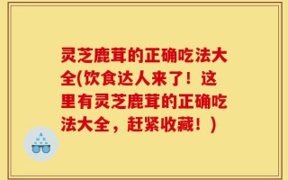 灵芝鹿茸的正确吃法大全(饮食达人来了！这里有灵芝鹿茸的正确吃法大全，赶紧收藏！)