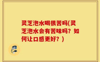 灵芝泡水喝很苦吗(灵芝泡水会有苦味吗？如何让口感更好？)