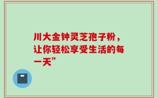 川大金钟灵芝孢子粉，让你轻松享受生活的每一天”