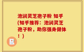 池润灵芝孢子粉 知乎(知乎推荐：池润灵芝孢子粉，助你强身健体！)
