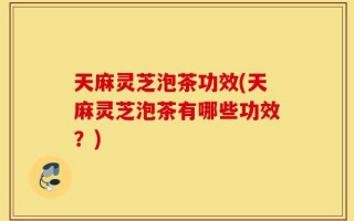天麻灵芝泡茶功效(天麻灵芝泡茶有哪些功效？)