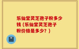 乐仙堂灵芝孢子粉多少钱 (乐仙堂灵芝孢子粉价格是多少？)