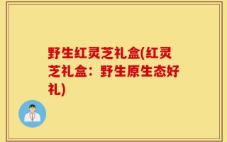 野生红灵芝礼盒(红灵芝礼盒：野生原生态好礼)