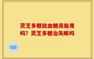 灵芝多糖肽血糖高能用吗？灵芝多糖治失眠吗