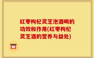 红枣枸杞灵芝泡酒喝的功效和作用(红枣枸杞灵芝酒的营养与益处)