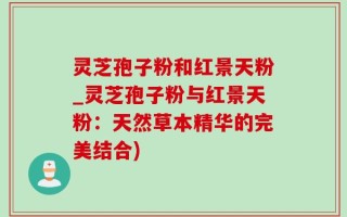 灵芝孢子粉和红景天粉_灵芝孢子粉与红景天粉：天然草本精华的完美结合)