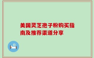 美国灵芝孢子粉购买指南及推荐渠道分享