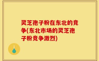 灵芝孢子粉在东北的竞争(东北市场的灵芝孢子粉竞争激烈)