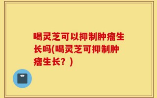 喝灵芝可以抑制肿瘤生长吗(喝灵芝可抑制肿瘤生长？)
