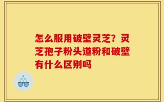 怎么服用破壁灵芝？灵芝孢子粉头道粉和破壁有什么区别吗