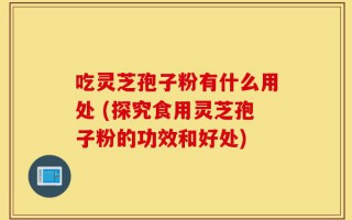 吃灵芝孢子粉有什么用处 (探究食用灵芝孢子粉的功效和好处)