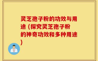 灵芝孢子粉的功效与用途 (探究灵芝孢子粉的神奇功效和多种用途)