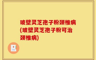 玻壁灵芝孢子粉颈椎病(玻壁灵芝孢子粉可治颈椎病)