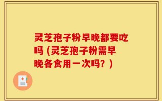 灵芝孢子粉早晚都要吃吗 (灵芝孢子粉需早晚各食用一次吗？)