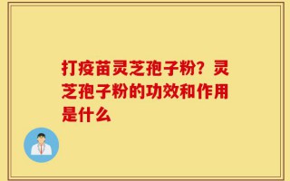 打疫苗灵芝孢子粉？灵芝孢子粉的功效和作用是什么