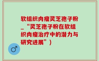 软组织肉瘤灵芝孢子粉_“灵芝孢子粉在软组织肉瘤治疗中的潜力与研究进展”)