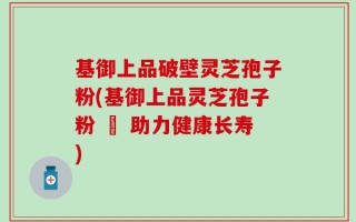 基御上品破壁灵芝孢子粉(基御上品灵芝孢子粉 – 助力健康长寿)