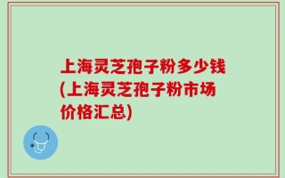 上海灵芝孢子粉多少钱(上海灵芝孢子粉市场价格汇总)