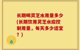 长期喝灵芝水用量多少(长期饮用灵芝水应控制用量，每天多少适宜？)