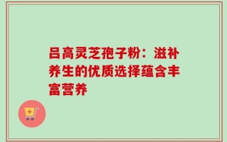 吕高灵芝孢子粉：滋补养生的优质选择蕴含丰富营养