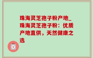 珠海灵芝孢子粉产地_珠海灵芝孢子粉：优质产地直供，天然健康之选