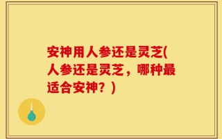 安神用人参还是灵芝(人参还是灵芝，哪种最适合安神？)