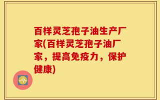 百样灵芝孢子油生产厂家(百样灵芝孢子油厂家，提高免疫力，保护健康)