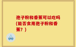 孢子粉和香蕉可以吃吗(能否食用孢子粉和香蕉？)
