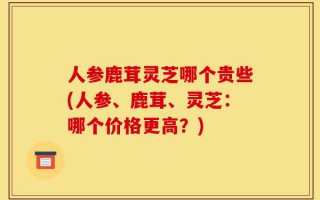 人参鹿茸灵芝哪个贵些(人参、鹿茸、灵芝：哪个价格更高？)