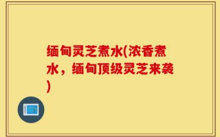 缅甸灵芝煮水(浓香煮水，缅甸顶级灵芝来袭)