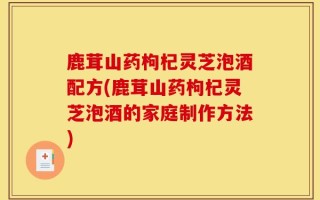 鹿茸山药枸杞灵芝泡酒配方(鹿茸山药枸杞灵芝泡酒的家庭制作方法)